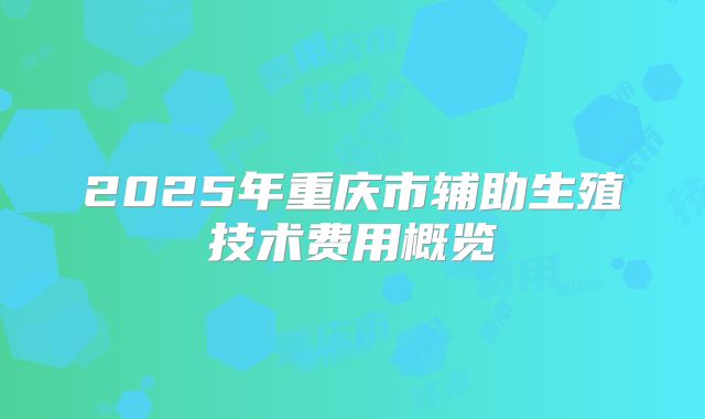 2025年重庆市辅助生殖技术费用概览