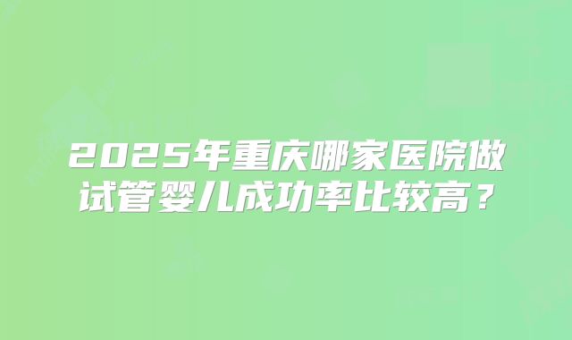 2025年重庆哪家医院做试管婴儿成功率比较高？