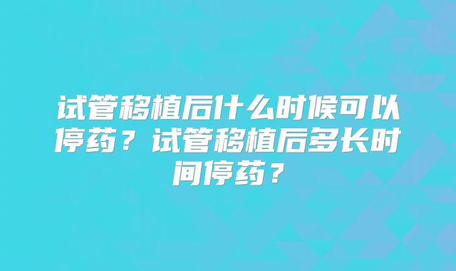 试管移植后什么时候可以停药？试管移植后多长时间停药？