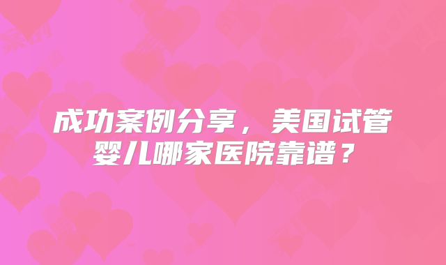 成功案例分享，美国试管婴儿哪家医院靠谱？