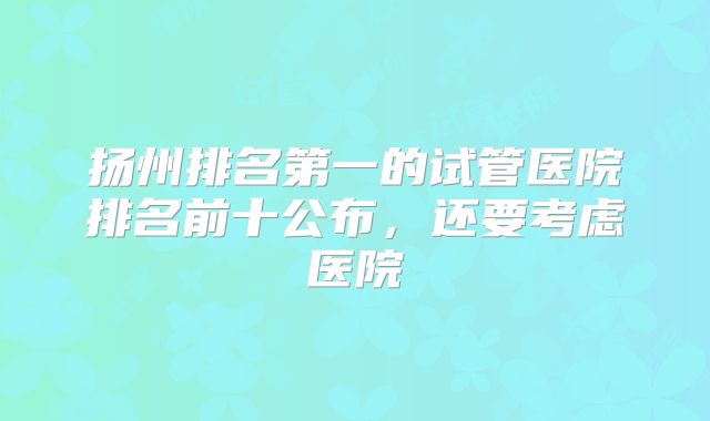扬州排名第一的试管医院排名前十公布，还要考虑医院
