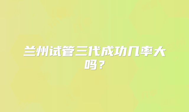 兰州试管三代成功几率大吗?