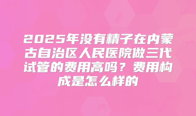 2025年没有精子在内蒙古自治区人民医院做三代试管的费用高吗?费用构成是怎么样的
