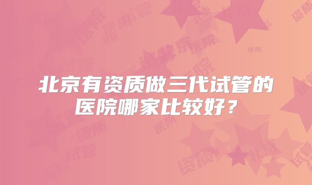 北京有资质做三代试管的医院哪家比较好?