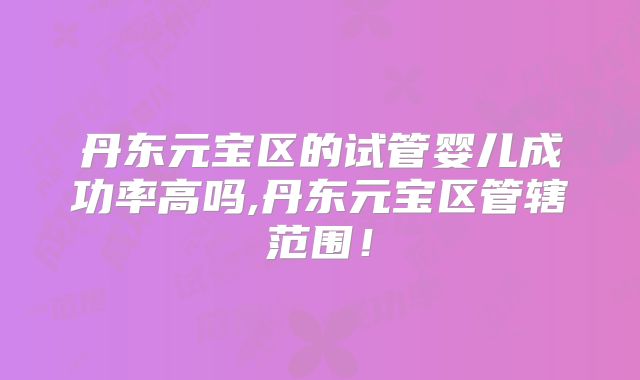 丹东元宝区的试管婴儿成功率高吗,丹东元宝区管辖范围！