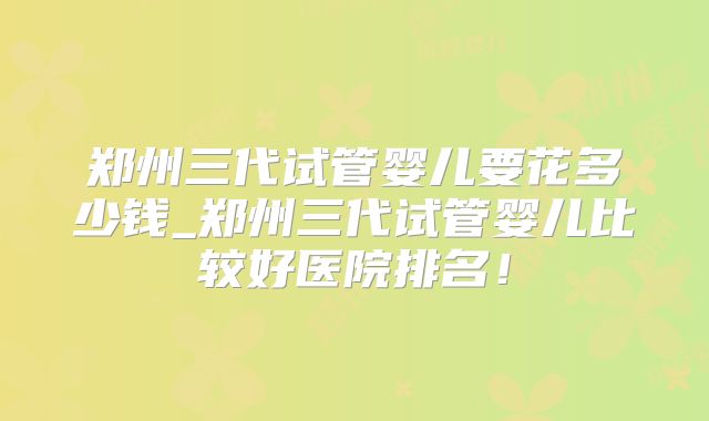 郑州三代试管婴儿要花多少钱_郑州三代试管婴儿比较好医院排名！