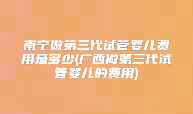 南宁做第三代试管婴儿费用是多少(广西做第三代试管婴儿的费用)