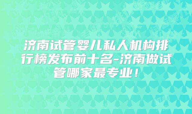 济南试管婴儿私人机构排行榜发布前十名-济南做试管哪家最专业！
