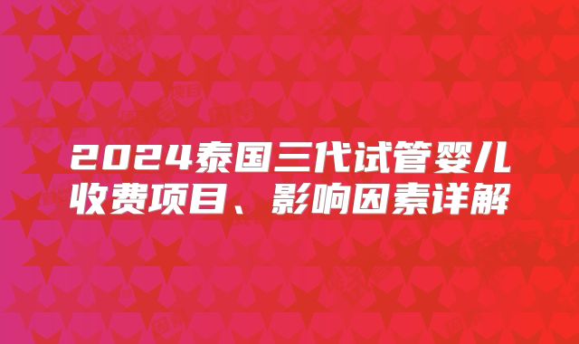 2024泰国三代试管婴儿收费项目、影响因素详解