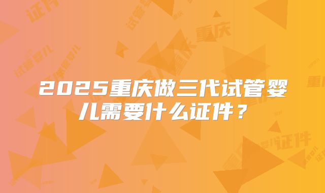 2025重庆做三代试管婴儿需要什么证件？