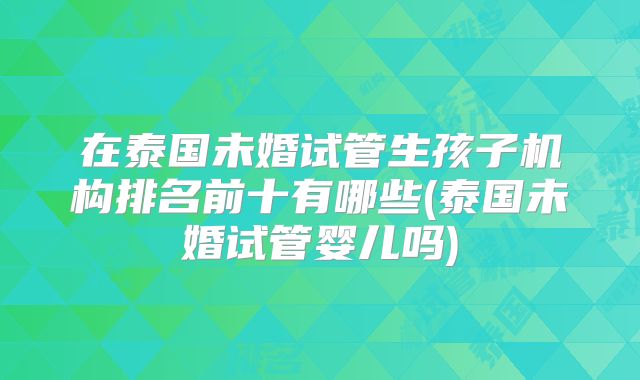 在泰国未婚试管生孩子机构排名前十有哪些(泰国未婚试管婴儿吗)