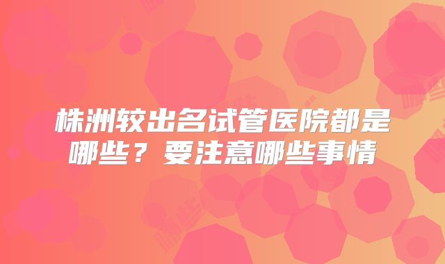 株洲较出名试管医院都是哪些？要注意哪些事情