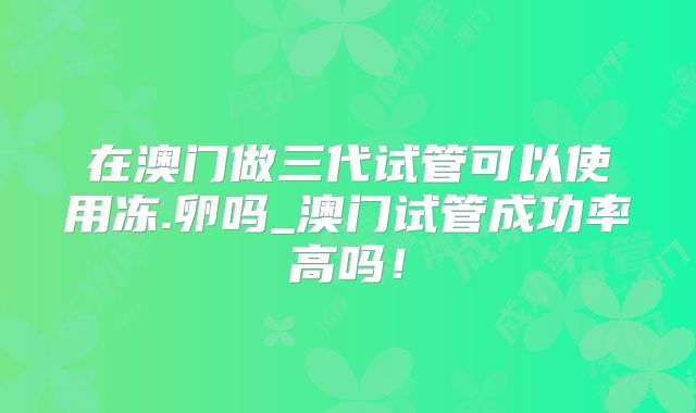 在澳门做三代试管可以使用冻.卵吗_澳门试管成功率高吗！