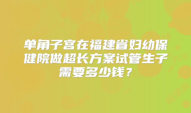 单角子宫在福建省妇幼保健院做超长方案试管生子需要多少钱？
