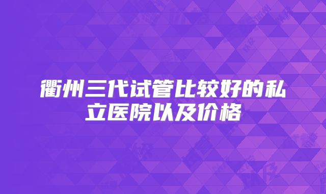 衢州三代试管比较好的私立医院以及价格