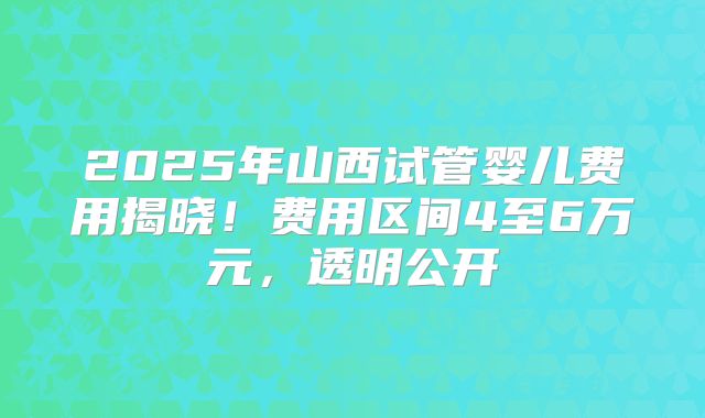 2025年山西试管婴儿费用揭晓！费用区间4至6万元，透明公开