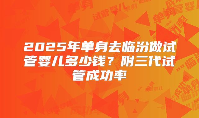 2025年单身去临汾做试管婴儿多少钱?附三代试管成功率