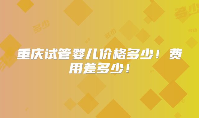 重庆试管婴儿价格多少！费用差多少！