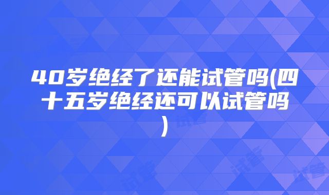 40岁绝经了还能试管吗(四十五岁绝经还可以试管吗)
