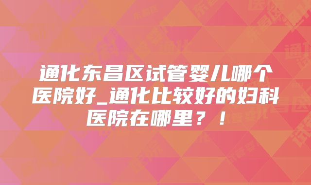 通化东昌区试管婴儿哪个医院好_通化比较好的妇科医院在哪里?!