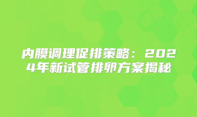 内膜调理促排策略：2024年新试管排卵方案揭秘