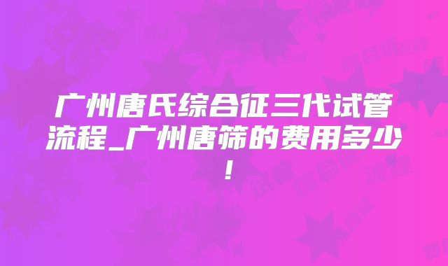 广州唐氏综合征三代试管流程_广州唐筛的费用多少！