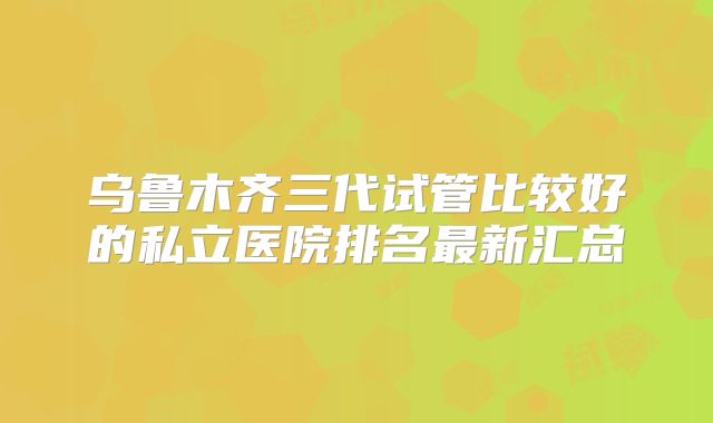 乌鲁木齐三代试管比较好的私立医院排名最新汇总
