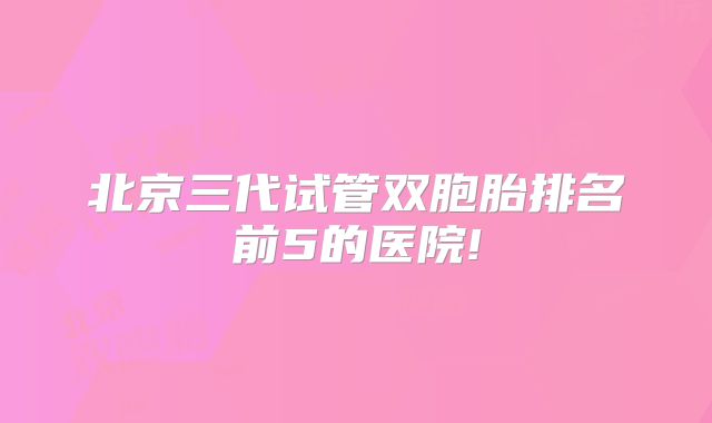 北京三代试管双胞胎排名前5的医院!