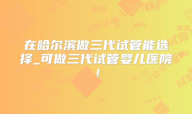 在哈尔滨做三代试管能选择_可做三代试管婴儿医院！