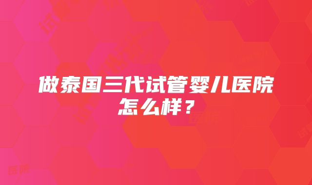 做泰国三代试管婴儿医院怎么样?