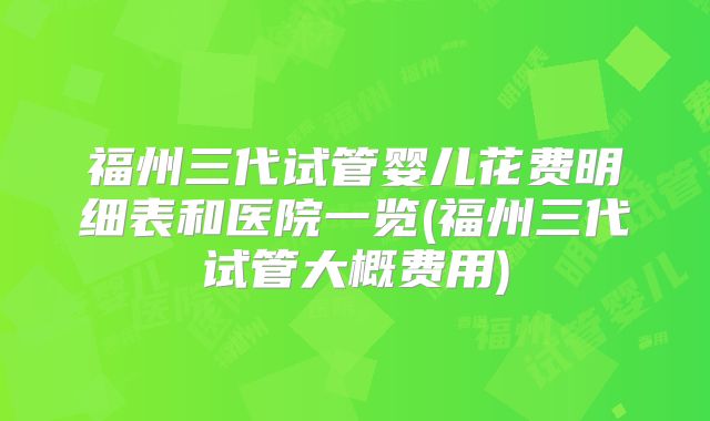 福州三代试管婴儿花费明细表和医院一览(福州三代试管大概费用)