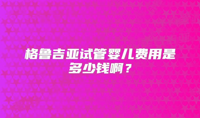 格鲁吉亚试管婴儿费用是多少钱啊？