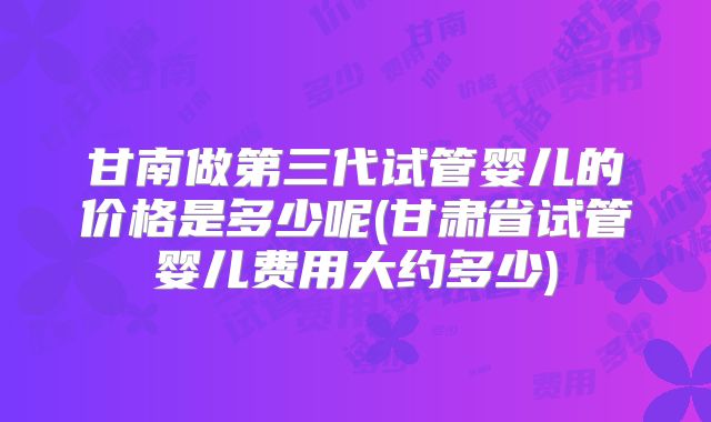 甘南做第三代试管婴儿的价格是多少呢(甘肃省试管婴儿费用大约多少)
