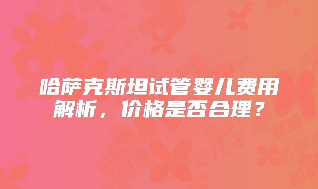 哈萨克斯坦试管婴儿费用解析，价格是否合理？