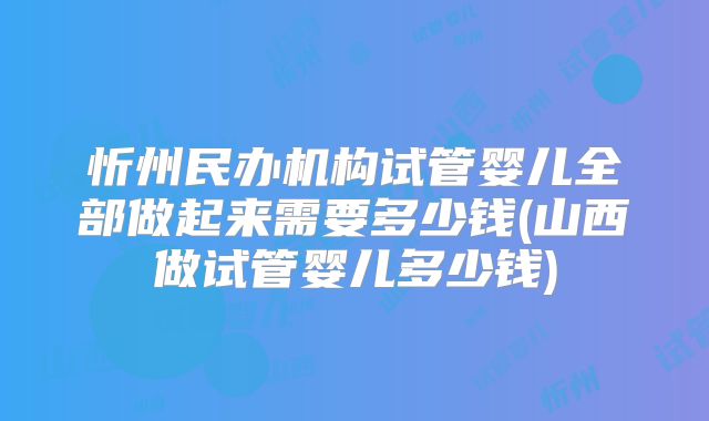 忻州民办机构试管婴儿全部做起来需要多少钱(山西做试管婴儿多少钱)