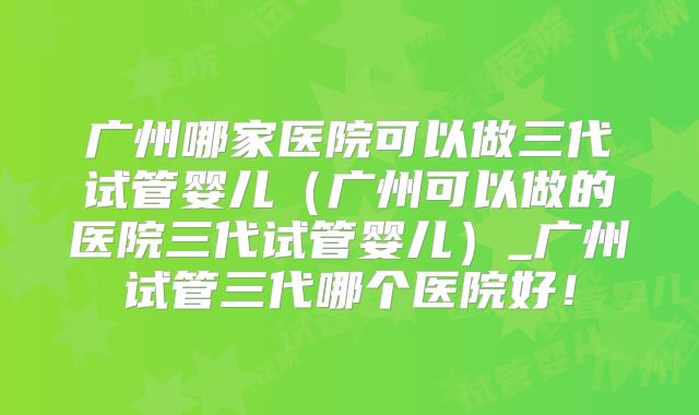 广州哪家医院可以做三代试管婴儿（广州可以做的医院三代试管婴儿）_广州试管三代哪个医院好！