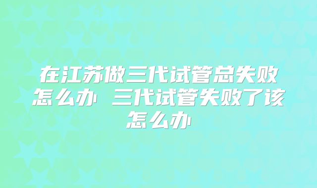 在江苏做三代试管总失败怎么办 三代试管失败了该怎么办