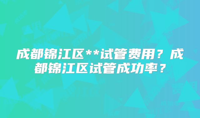 成都锦江区**试管费用？成都锦江区试管成功率？