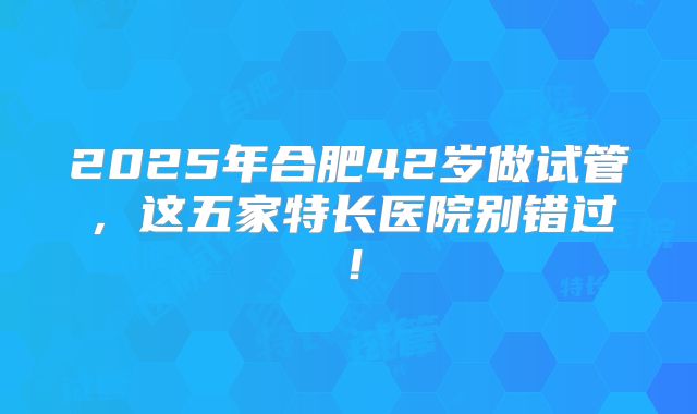 2025年合肥42岁做试管，这五家特长医院别错过！