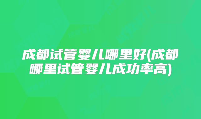 成都试管婴儿哪里好(成都哪里试管婴儿成功率高)