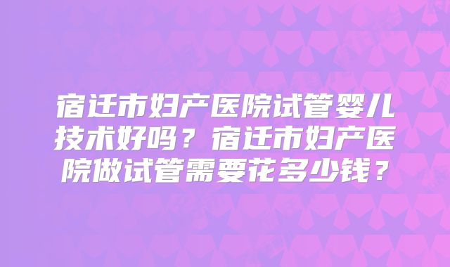 宿迁市妇产医院试管婴儿技术好吗?宿迁市妇产医院做试管需要花多少钱?