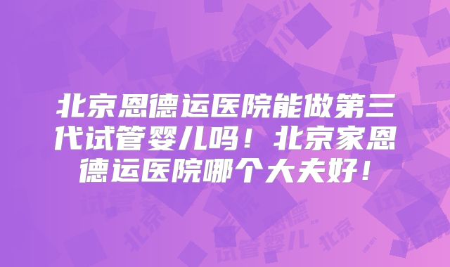 北京恩德运医院能做第三代试管婴儿吗!北京家恩德运医院哪个大夫好!