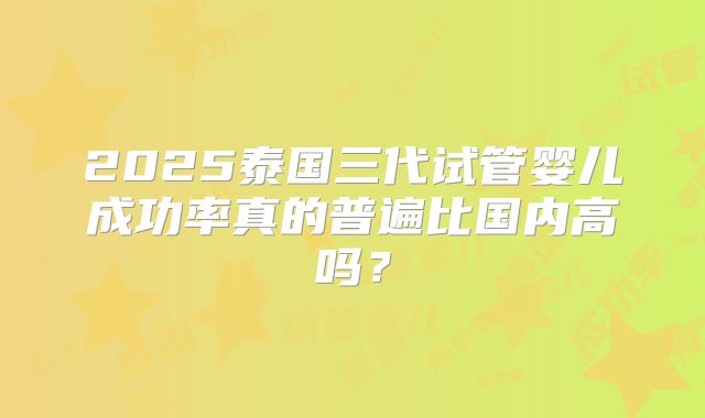 2025泰国三代试管婴儿成功率真的普遍比国内高吗?