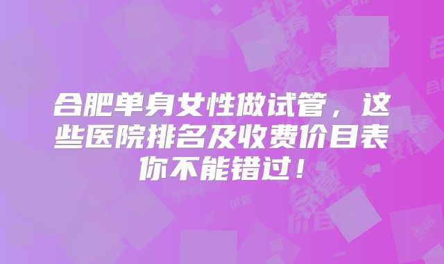 合肥单身女性做试管,这些医院排名及收费价目表你不能错过!