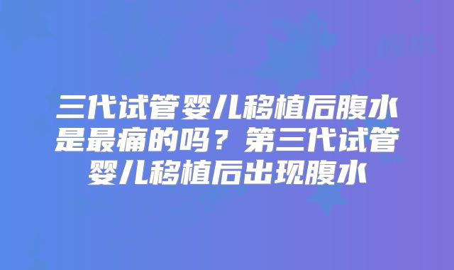 三代试管婴儿移植后腹水是最痛的吗？第三代试管婴儿移植后出现腹水