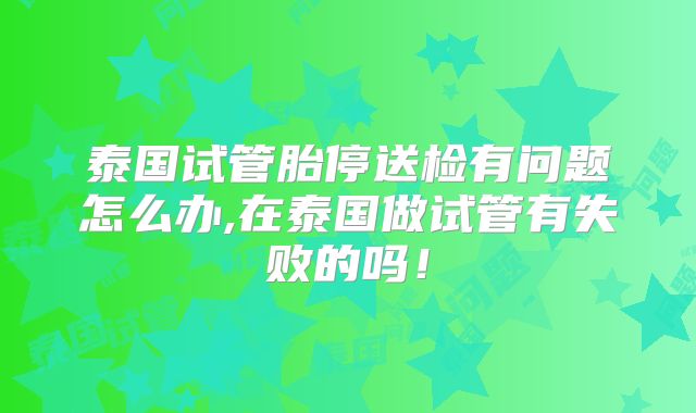 泰国试管胎停送检有问题怎么办,在泰国做试管有失败的吗！