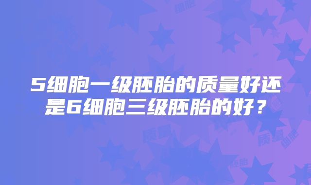 5细胞一级胚胎的质量好还是6细胞三级胚胎的好？