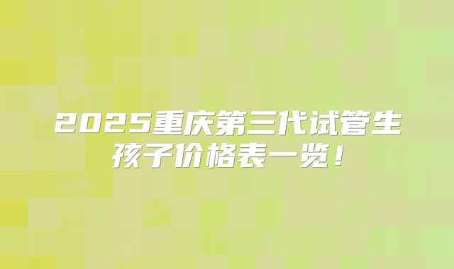 2025重庆第三代试管生孩子价格表一览！