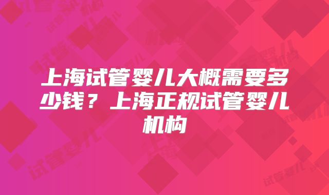上海试管婴儿大概需要多少钱？上海正规试管婴儿机构