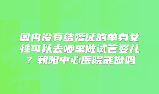 国内没有结婚证的单身女性可以去哪里做试管婴儿?朝阳中心医院能做吗